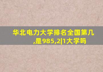 华北电力大学排名全国第几,是985,2|1大学吗